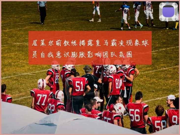 居莱尔前教练揭露皇马霸凌现象球员自我意识膨胀影响团队氛围