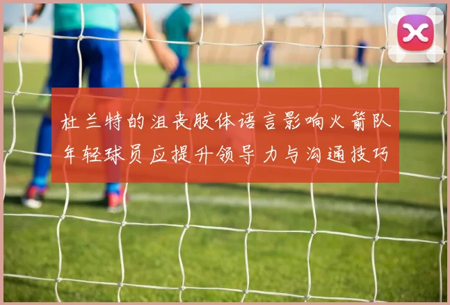 杜兰特的沮丧肢体语言影响火箭队年轻球员应提升领导力与沟通技巧