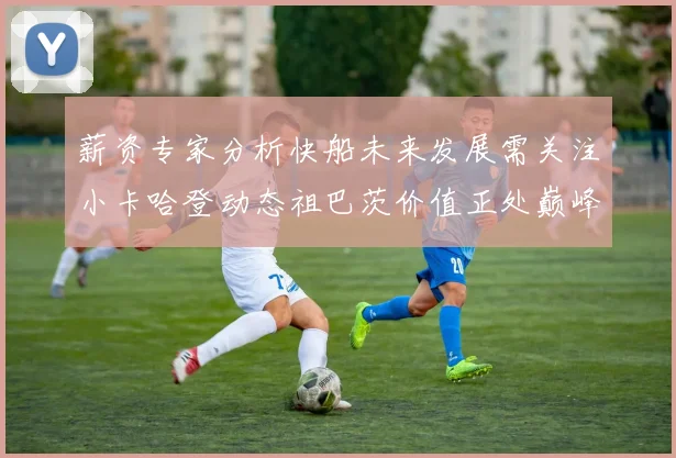 薪资专家分析快船未来发展需关注小卡哈登动态祖巴茨价值正处巅峰