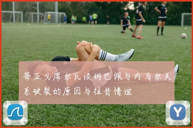 蒂亚戈席尔瓦谈姆巴佩与内马尔关系破裂的原因与往昔情谊