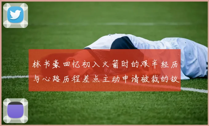 林书豪回忆初入火箭时的艰辛经历与心路历程差点主动申请被裁的故事