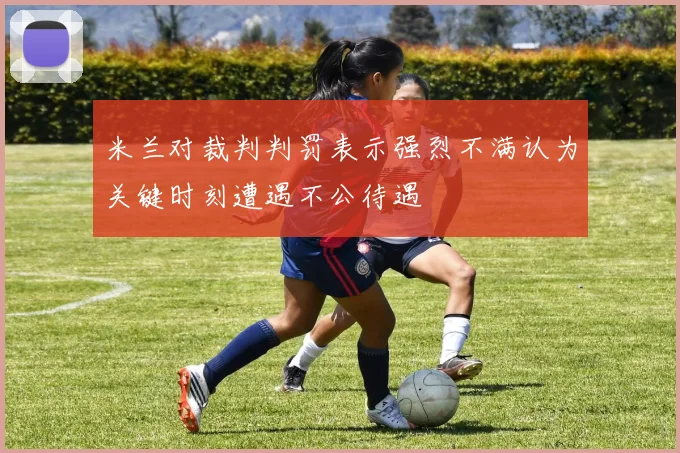 米兰对裁判判罚表示强烈不满认为关键时刻遭遇不公待遇