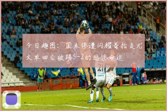 今日趣图：国米惨遭闪耀哥抬走尤文单回合被踢5-2的悲惨命运