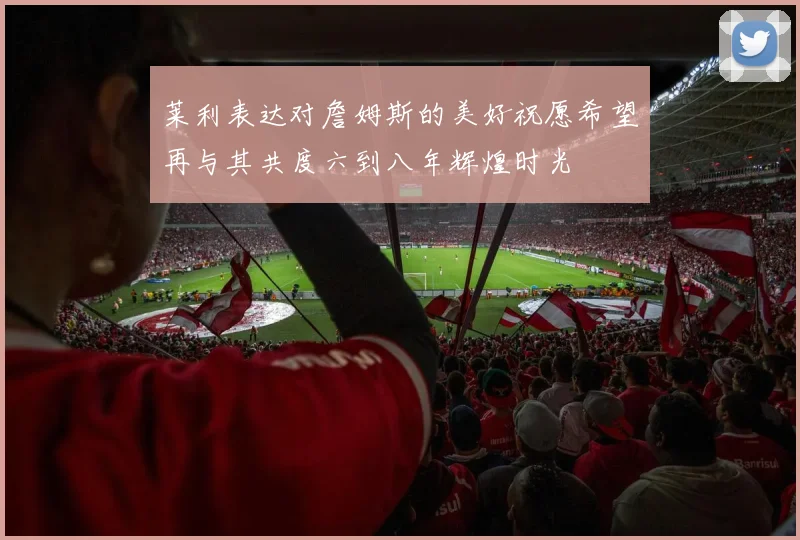 莱利表达对詹姆斯的美好祝愿希望再与其共度六到八年辉煌时光