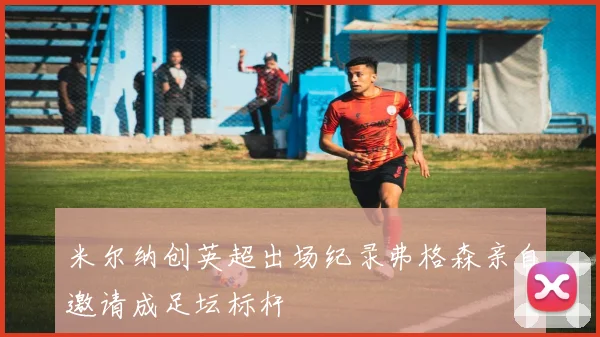 米尔纳创英超出场纪录弗格森亲自邀请成足坛标杆