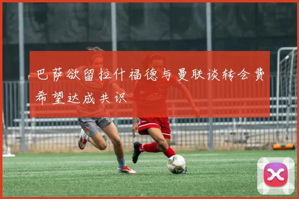 巴萨欲留拉什福德与曼联谈转会费希望达成共识
