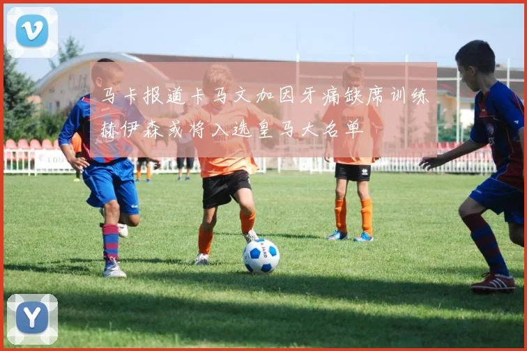 马卡报道卡马文加因牙痛缺席训练赫伊森或将入选皇马大名单