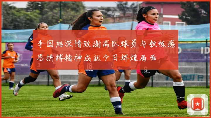 李国旭深情致谢离队球员与教练感恩拼搏精神成就今日辉煌局面