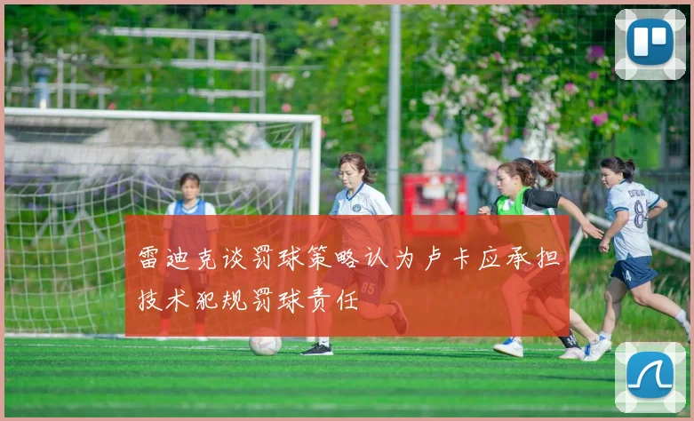 雷迪克谈罚球策略认为卢卡应承担技术犯规罚球责任