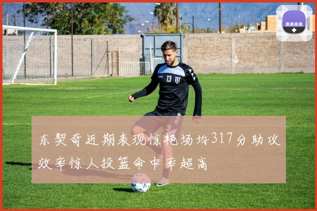 东契奇近期表现惊艳场均317分助攻效率惊人投篮命中率超高