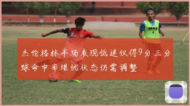 杰伦格林半场表现低迷仅得9分三分球命中率堪忧状态仍需调整