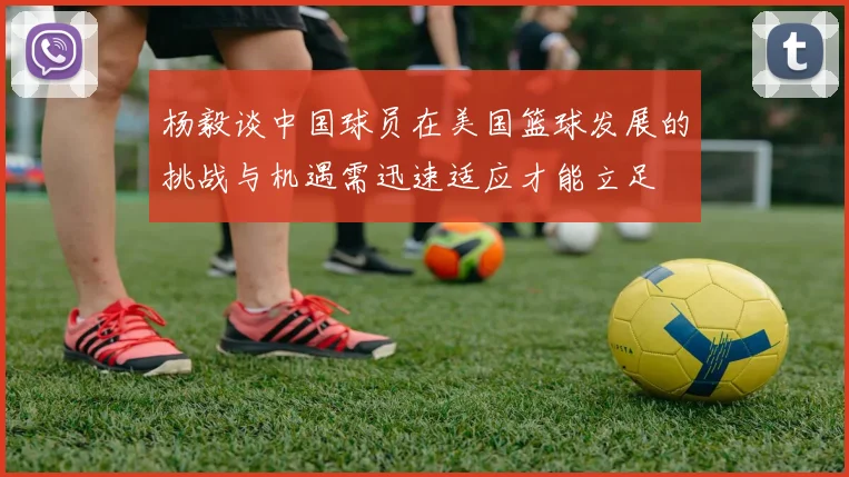 杨毅谈中国球员在美国篮球发展的挑战与机遇需迅速适应才能立足