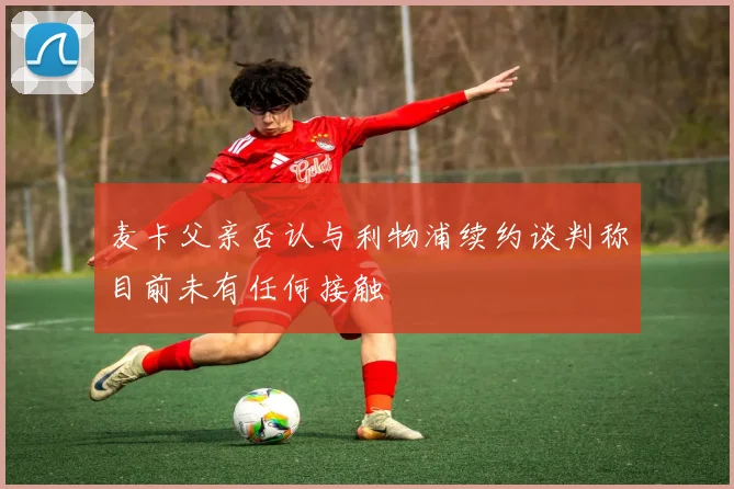 麦卡父亲否认与利物浦续约谈判称目前未有任何接触
