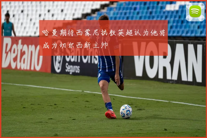 哈曼期待西蒙尼执教英超认为他将成为切尔西新主帅