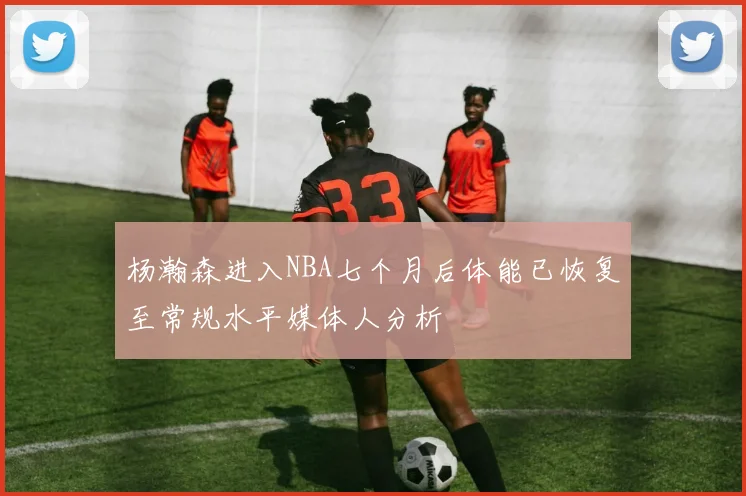 杨瀚森进入NBA七个月后体能已恢复至常规水平媒体人分析