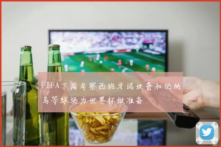 FIFA下周考察西班牙诺坎普和伯纳乌等球场为世界杯做准备