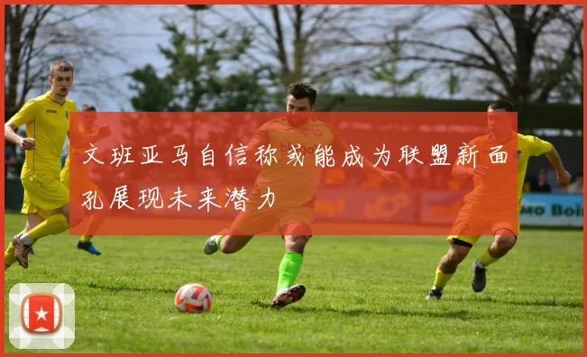 文班亚马自信称或能成为联盟新面孔展现未来潜力