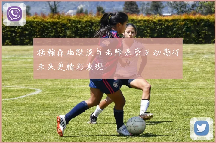 杨瀚森幽默谈与老师亲密互动期待未来更精彩表现