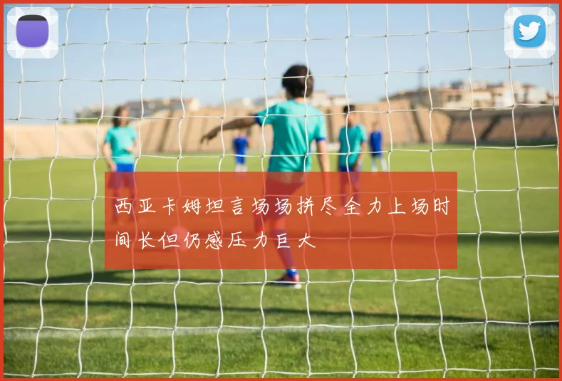 西亚卡姆坦言场场拼尽全力上场时间长但仍感压力巨大