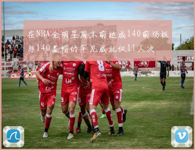 在NBA全明星周末前达成140前场板与140盖帽的罕见成就仅11人次