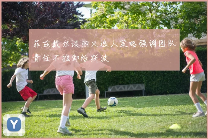 菲兹戴尔谈热火选人策略强调团队责任不推卸给斯波