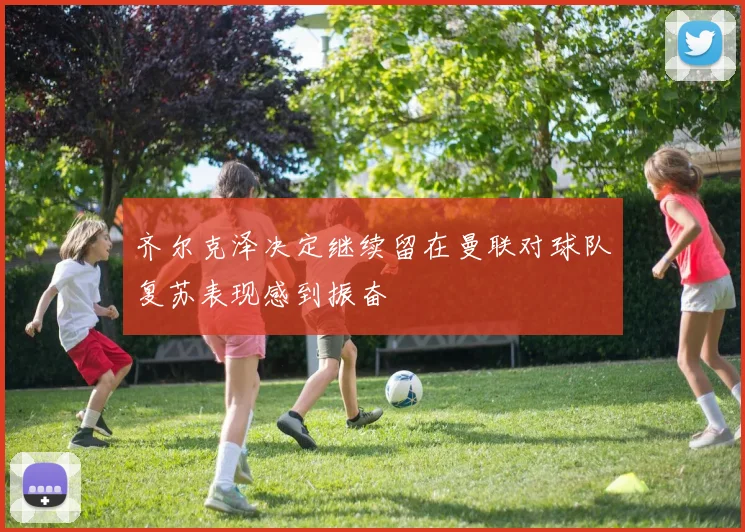 齐尔克泽决定继续留在曼联对球队复苏表现感到振奋