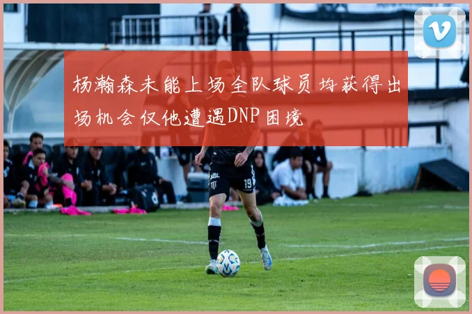 杨瀚森未能上场全队球员均获得出场机会仅他遭遇DNP困境