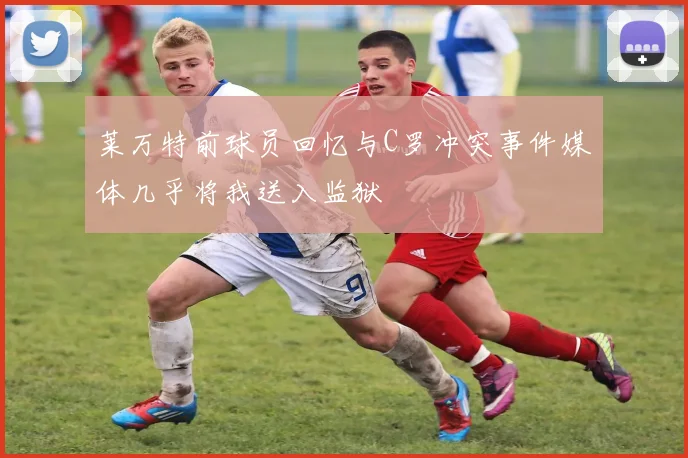 莱万特前球员回忆与C罗冲突事件媒体几乎将我送入监狱