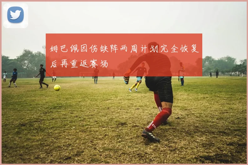 姆巴佩因伤缺阵两周计划完全恢复后再重返赛场
