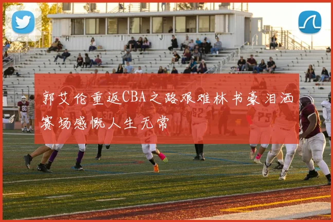郭艾伦重返CBA之路艰难林书豪泪洒赛场感慨人生无常