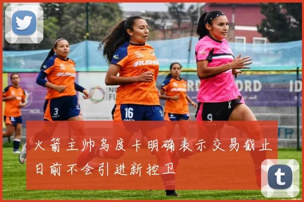 火箭主帅乌度卡明确表示交易截止日前不会引进新控卫