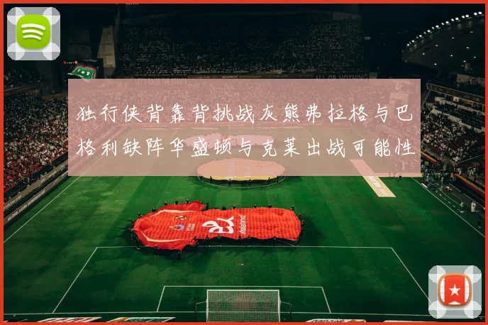 独行侠背靠背挑战灰熊弗拉格与巴格利缺阵华盛顿与克莱出战可能性微小