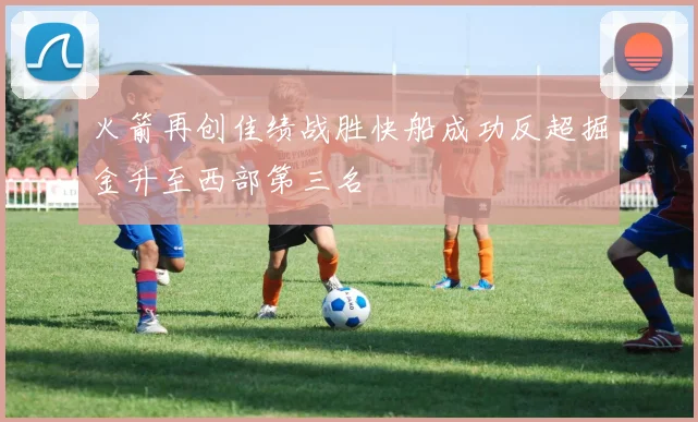 火箭再创佳绩战胜快船成功反超掘金升至西部第三名