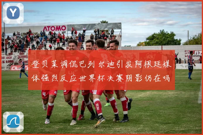 登贝莱调侃巴列尔迪引发阿根廷媒体强烈反应世界杯决赛阴影仍在吗